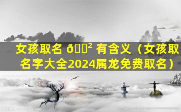 女孩取名 🌲 有含义（女孩取名字大全2024属龙免费取名）